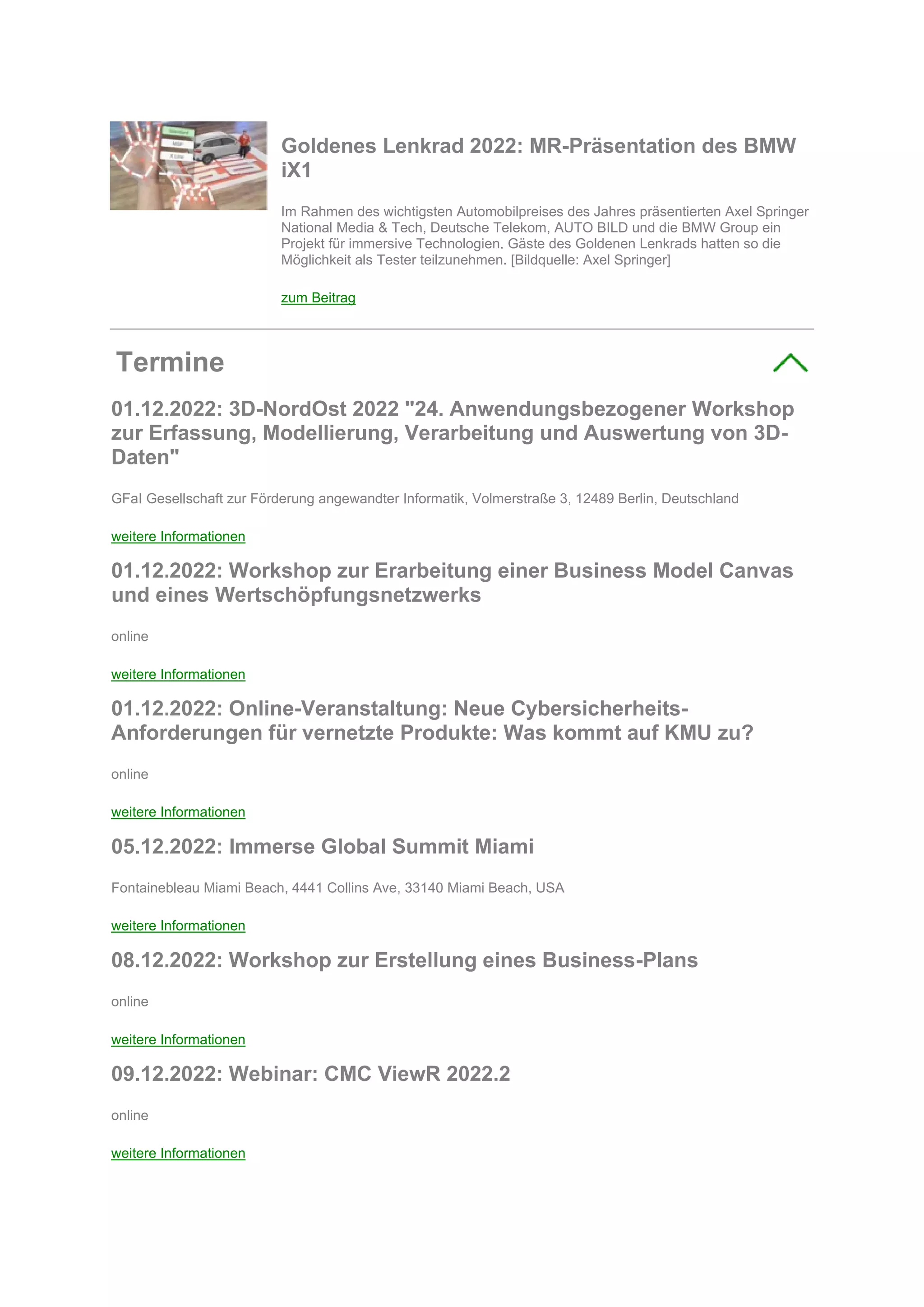 Goldenes Lenkrad 2022: MR-Präsentation des BMW
iX1
Im Rahmen des wichtigsten Automobilpreises des Jahres präsentierten Axel Springer
National Media & Tech, Deutsche Telekom, AUTO BILD und die BMW Group ein
Projekt für immersive Technologien. Gäste des Goldenen Lenkrads hatten so die
Möglichkeit als Tester teilzunehmen. [Bildquelle: Axel Springer]
zum Beitrag
Termine
01.12.2022: 3D-NordOst 2022 "24. Anwendungsbezogener Workshop
zur Erfassung, Modellierung, Verarbeitung und Auswertung von 3D-
Daten"
GFaI Gesellschaft zur Förderung angewandter Informatik, Volmerstraße 3, 12489 Berlin, Deutschland
weitere Informationen
01.12.2022: Workshop zur Erarbeitung einer Business Model Canvas
und eines Wertschöpfungsnetzwerks
online
weitere Informationen
01.12.2022: Online-Veranstaltung: Neue Cybersicherheits-
Anforderungen für vernetzte Produkte: Was kommt auf KMU zu?
online
weitere Informationen
05.12.2022: Immerse Global Summit Miami
Fontainebleau Miami Beach, 4441 Collins Ave, 33140 Miami Beach, USA
weitere Informationen
08.12.2022: Workshop zur Erstellung eines Business-Plans
online
weitere Informationen
09.12.2022: Webinar: CMC ViewR 2022.2
online
weitere Informationen
 