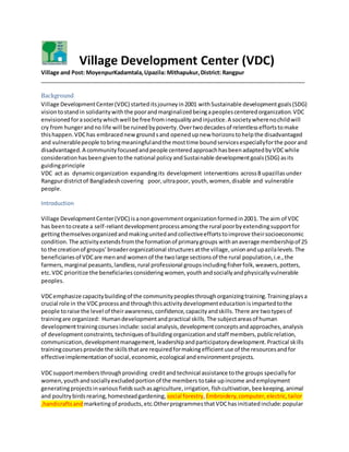 Village Development Center (VDC)
Village and Post: MoyenpurKadamtala,Upazila: Mithapukur,District: Rangpur
_____________________________________________________________________________________
Background
Village DevelopmentCenter(VDC) starteditsjourneyin2001 withSustainable developmentgoals(SDG)
visiontostandin solidaritywiththe poorandmarginalizedbeingapeoplescenteredorganization.VDC
envisionedforasocietywhichwell be free frominequalityandinjustice.A societywherenochildwill
cry from hungerandno life will be ruinedbypoverty.Overtwodecadesof relentlesseffortstomake
thishappen.VDChas embracednewgroundsand openedupnew horizonstohelpthe disadvantaged
and vulnerablepeople tobringmeaningfulandthe mosttime boundservicesespeciallyforthe poorand
disadvantaged.A communityfocusedandpeople centeredapproachhasbeenadaptedbyVDCwhile
considerationhasbeengiventothe national policyandSustainable developmentgoals(SDG) asits
guidingprinciple
VDC act as dynamicorganization expandingits development interventions across8 upazillasunder
Rangpurdistrictof Bangladeshcovering poor,ultrapoor, youth,women,disable and vulnerable
people.
Introduction
Village DevelopmentCenter(VDC) isanongovernmentorganizationformedin2001. The aim of VDC
has beentocreate a self-reliantdevelopmentprocessamongthe rural poorbyextendingsupportfor
gettingthemselvesorganizedandmakingunitedandcollectiveeffortstoimprove theirsocioeconomic
condition. The activityextendsfromthe formationof primarygroups withanaverage membershipof 25
to the creationof groups’broaderorganizational structuresatthe village,unionandupazilalevels.The
beneficiariesof VDCare menand womenof the twolarge sectionsof the rural population,i.e.,the
farmers,marginal peasants,landless,rural professional groupsincludingfisherfolk,weavers,potters,
etc.VDC prioritize the beneficiariesconsideringwomen,youthandsociallyandphysicallyvulnerable
peoples.
VDCemphasize capacitybuildingof the communitypeoplesthroughorganizingtraining.Trainingplaysa
crucial role in the VDCprocessand throughthisactivitydevelopmenteducationisimpartedtothe
people toraise the level of theirawareness,confidence,capacityandskills.There are twotypesof
trainingare organized: Humandevelopmentandpractical skills.The subjectareasof human
developmenttrainingcoursesinclude: social analysis,developmentconceptsandapproaches,analysis
of developmentconstraints,techniquesof buildingorganizationandstaff members,publicrelation,
communication,developmentmanagement,leadershipandparticipatorydevelopment.Practical skills
trainingcoursesprovide the skillsthatare requiredformakingefficientuse of the resourcesandfor
effectiveimplementationof social,economic,ecological andenvironmentprojects.
VDCsupportmembersthroughproviding creditandtechnical assistance tothe groups speciallyfor
women,youthandsociallyexcludedportionof the members totake upincome andemployment
generatingprojectsinvariousfieldssuchasagriculture,irrigation, fishcultivation,bee keeping, animal
and poultrybirds rearing,homesteadgardening, social forestry, Embroidery,computer,electric,tailor
,handicraftsand marketingof products,etc.Otherprogrammesthat VDChasinitiatedinclude:popular
 