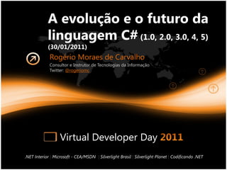 A evolução e o futuro da
            linguagem C# (1.0, 2.0, 3.0, 4, 5)
            (30/01/2011)
             Rogério Moraes de Carvalho
             Consultor e Instrutor de Tecnologias da Informação
             Twitter: @rogeriomc




                   Virtual Developer Day
.NET Interior | Microsoft - CEA/MSDN | Silverlight Brasil | Silverlight Planet | Codificando .NET
 
