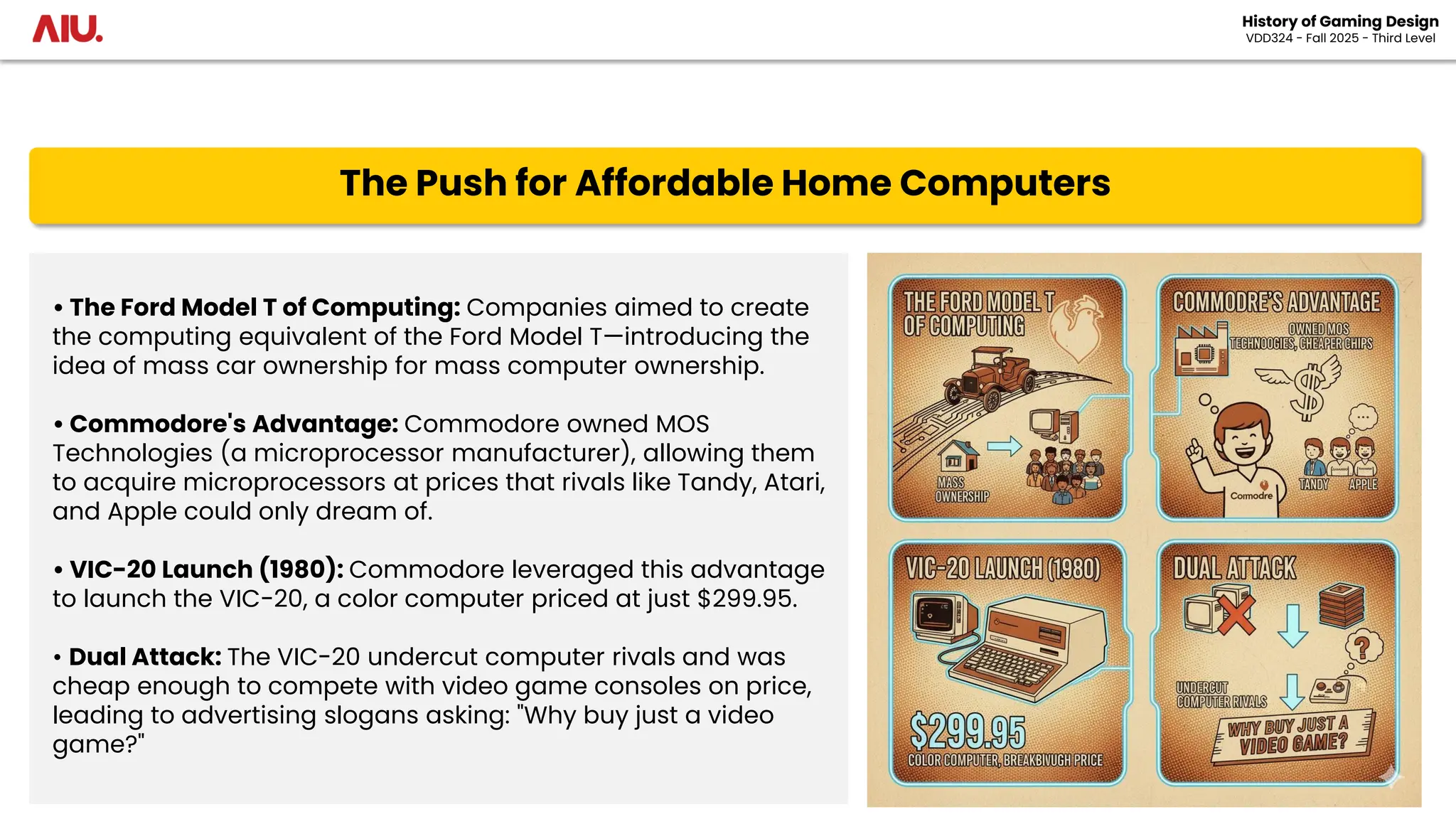 The Push for Affordable Home Computers
History of Gaming Design
VDD324 - Fall 2025 - Third Level
• The Ford Model T of Computing: Companies aimed to create
the computing equivalent of the Ford Model T—introducing the
idea of mass car ownership for mass computer ownership.
• Commodore's Advantage: Commodore owned MOS
Technologies (a microprocessor manufacturer), allowing them
to acquire microprocessors at prices that rivals like Tandy, Atari,
and Apple could only dream of.
• VIC-20 Launch (1980): Commodore leveraged this advantage
to launch the VIC-20, a color computer priced at just $299.95.
• Dual Attack: The VIC-20 undercut computer rivals and was
cheap enough to compete with video game consoles on price,
leading to advertising slogans asking: "Why buy just a video
game?"
 