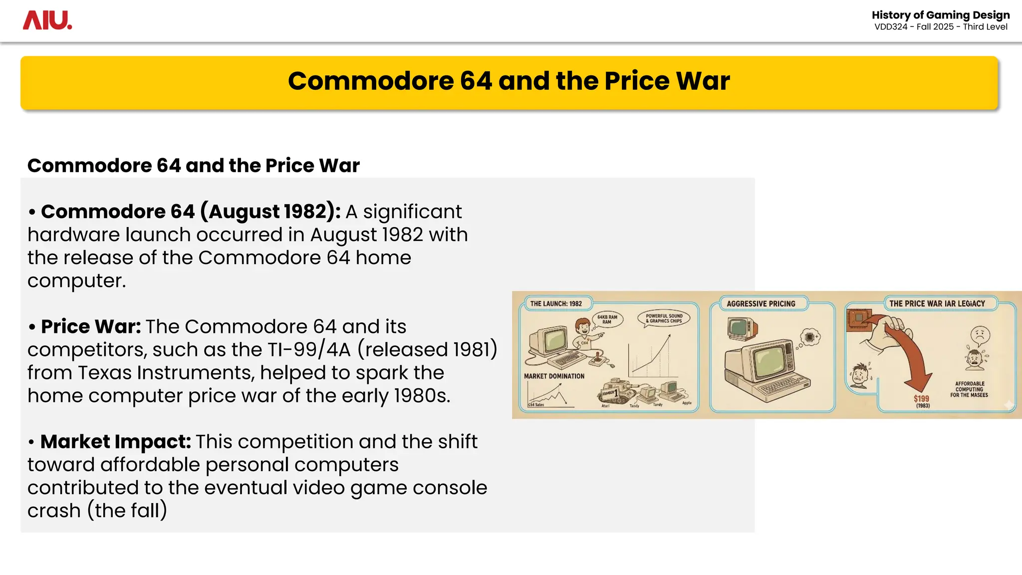 Commodore 64 and the Price War
History of Gaming Design
VDD324 - Fall 2025 - Third Level
Commodore 64 and the Price War
• Commodore 64 (August 1982): A significant
hardware launch occurred in August 1982 with
the release of the Commodore 64 home
computer.
• Price War: The Commodore 64 and its
competitors, such as the TI-99/4A (released 1981)
from Texas Instruments, helped to spark the
home computer price war of the early 1980s.
• Market Impact: This competition and the shift
toward affordable personal computers
contributed to the eventual video game console
crash (the fall)
 