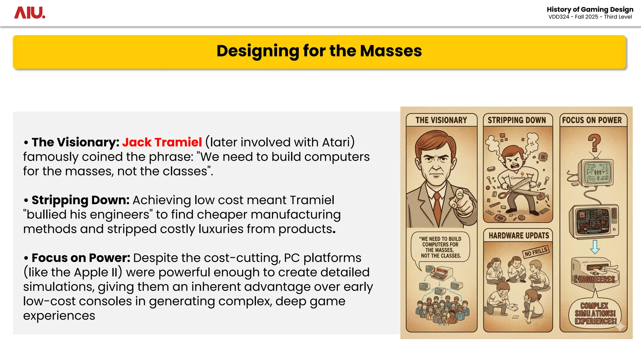 Designing for the Masses
History of Gaming Design
VDD324 - Fall 2025 - Third Level
• The Visionary: Jack Tramiel (later involved with Atari)
famously coined the phrase: "We need to build computers
for the masses, not the classes".
• Stripping Down: Achieving low cost meant Tramiel
"bullied his engineers" to find cheaper manufacturing
methods and stripped costly luxuries from products.
• Focus on Power: Despite the cost-cutting, PC platforms
(like the Apple II) were powerful enough to create detailed
simulations, giving them an inherent advantage over early
low-cost consoles in generating complex, deep game
experiences
 