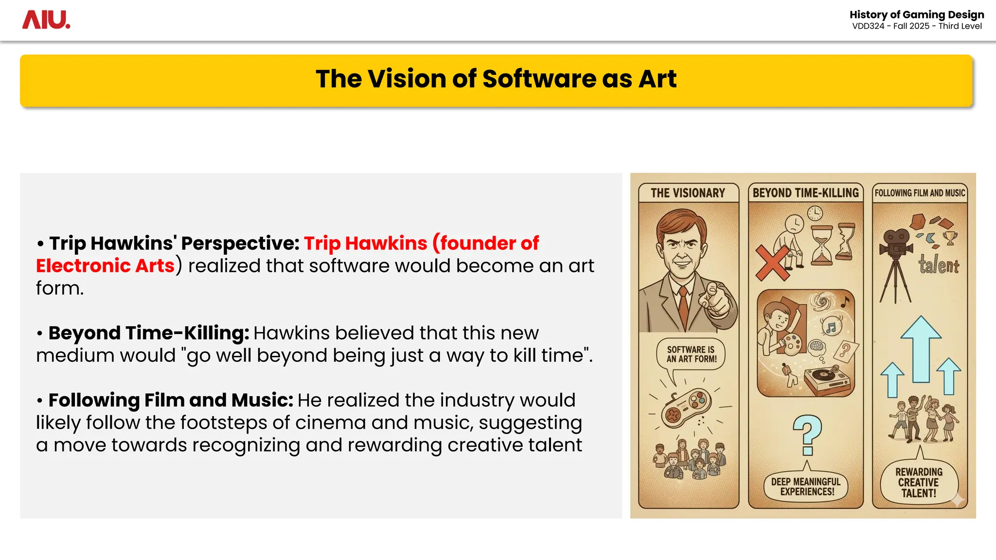 The Vision of Software as Art
History of Gaming Design
VDD324 - Fall 2025 - Third Level
• Trip Hawkins' Perspective: Trip Hawkins (founder of
Electronic Arts) realized that software would become an art
form.
• Beyond Time-Killing: Hawkins believed that this new
medium would "go well beyond being just a way to kill time".
• Following Film and Music: He realized the industry would
likely follow the footsteps of cinema and music, suggesting
a move towards recognizing and rewarding creative talent
 