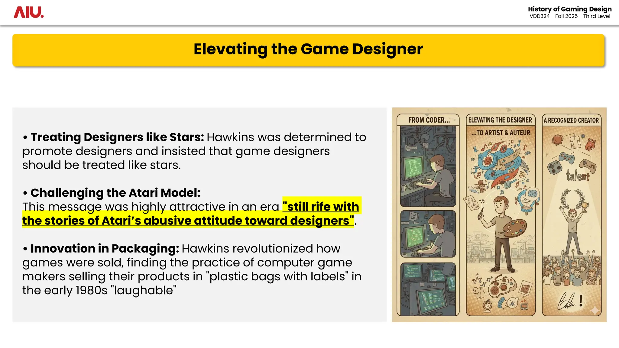 Elevating the Game Designer
History of Gaming Design
VDD324 - Fall 2025 - Third Level
• Treating Designers like Stars: Hawkins was determined to
promote designers and insisted that game designers
should be treated like stars.
• Challenging the Atari Model:
This message was highly attractive in an era "still rife with
the stories of Atari’s abusive attitude toward designers".
• Innovation in Packaging: Hawkins revolutionized how
games were sold, finding the practice of computer game
makers selling their products in "plastic bags with labels" in
the early 1980s "laughable"
 