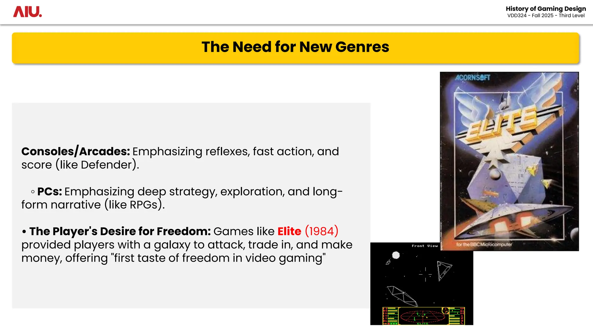The Need for New Genres
History of Gaming Design
VDD324 - Fall 2025 - Third Level
Consoles/Arcades: Emphasizing reflexes, fast action, and
score (like Defender).
◦ PCs: Emphasizing deep strategy, exploration, and long-
form narrative (like RPGs).
• The Player's Desire for Freedom: Games like Elite (1984)
provided players with a galaxy to attack, trade in, and make
money, offering "first taste of freedom in video gaming"
 
