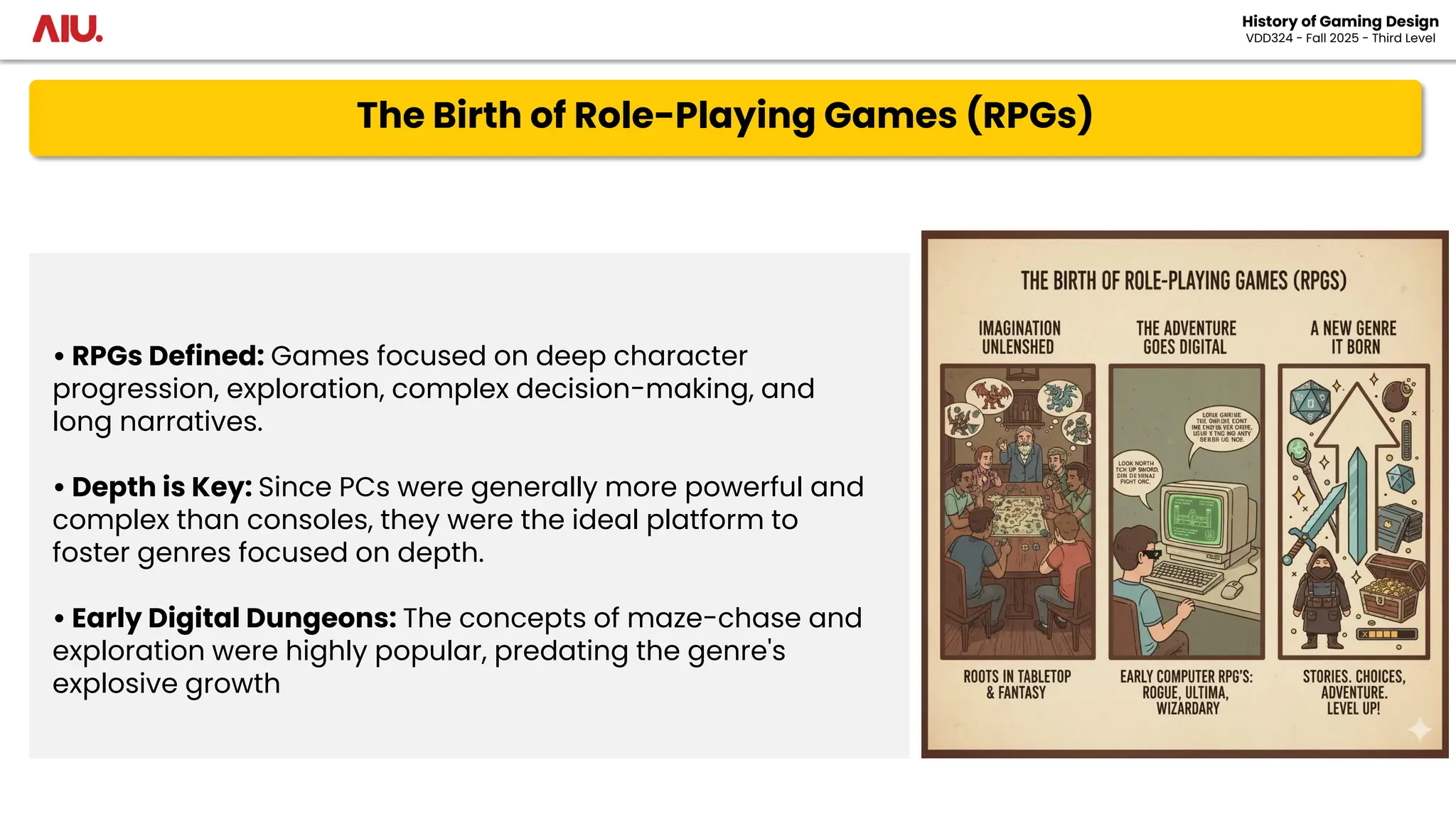 The Birth of Role-Playing Games (RPGs)
History of Gaming Design
VDD324 - Fall 2025 - Third Level
• RPGs Defined: Games focused on deep character
progression, exploration, complex decision-making, and
long narratives.
• Depth is Key: Since PCs were generally more powerful and
complex than consoles, they were the ideal platform to
foster genres focused on depth.
• Early Digital Dungeons: The concepts of maze-chase and
exploration were highly popular, predating the genre's
explosive growth
 