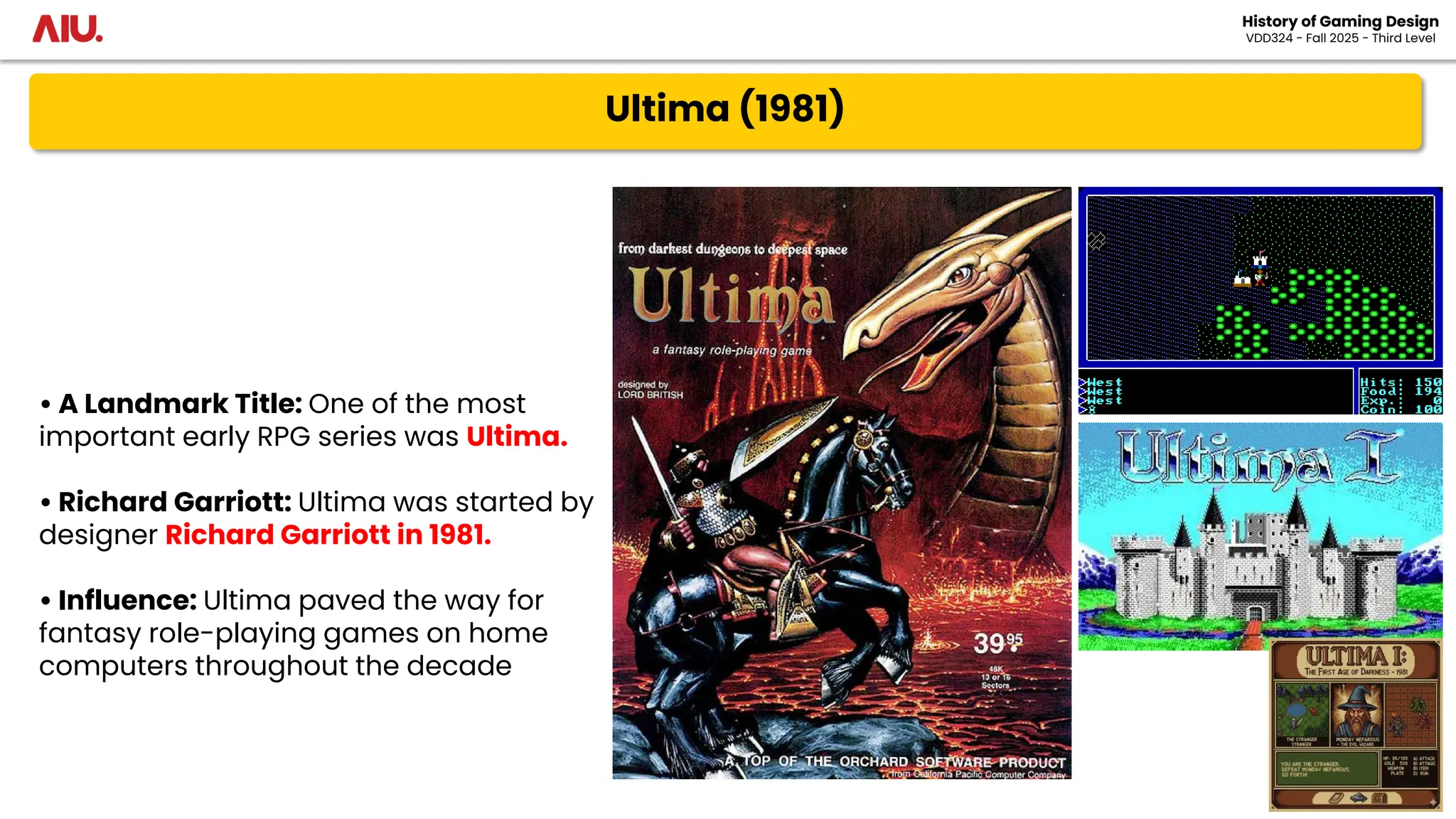 Ultima (1981)
History of Gaming Design
VDD324 - Fall 2025 - Third Level
• A Landmark Title: One of the most
important early RPG series was Ultima.
• Richard Garriott: Ultima was started by
designer Richard Garriott in 1981.
• Influence: Ultima paved the way for
fantasy role-playing games on home
computers throughout the decade
 