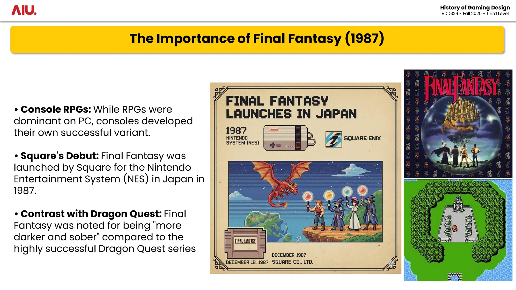 The Importance of Final Fantasy (1987)
History of Gaming Design
VDD324 - Fall 2025 - Third Level
• Console RPGs: While RPGs were
dominant on PC, consoles developed
their own successful variant.
• Square's Debut: Final Fantasy was
launched by Square for the Nintendo
Entertainment System (NES) in Japan in
1987.
• Contrast with Dragon Quest: Final
Fantasy was noted for being "more
darker and sober" compared to the
highly successful Dragon Quest series
 