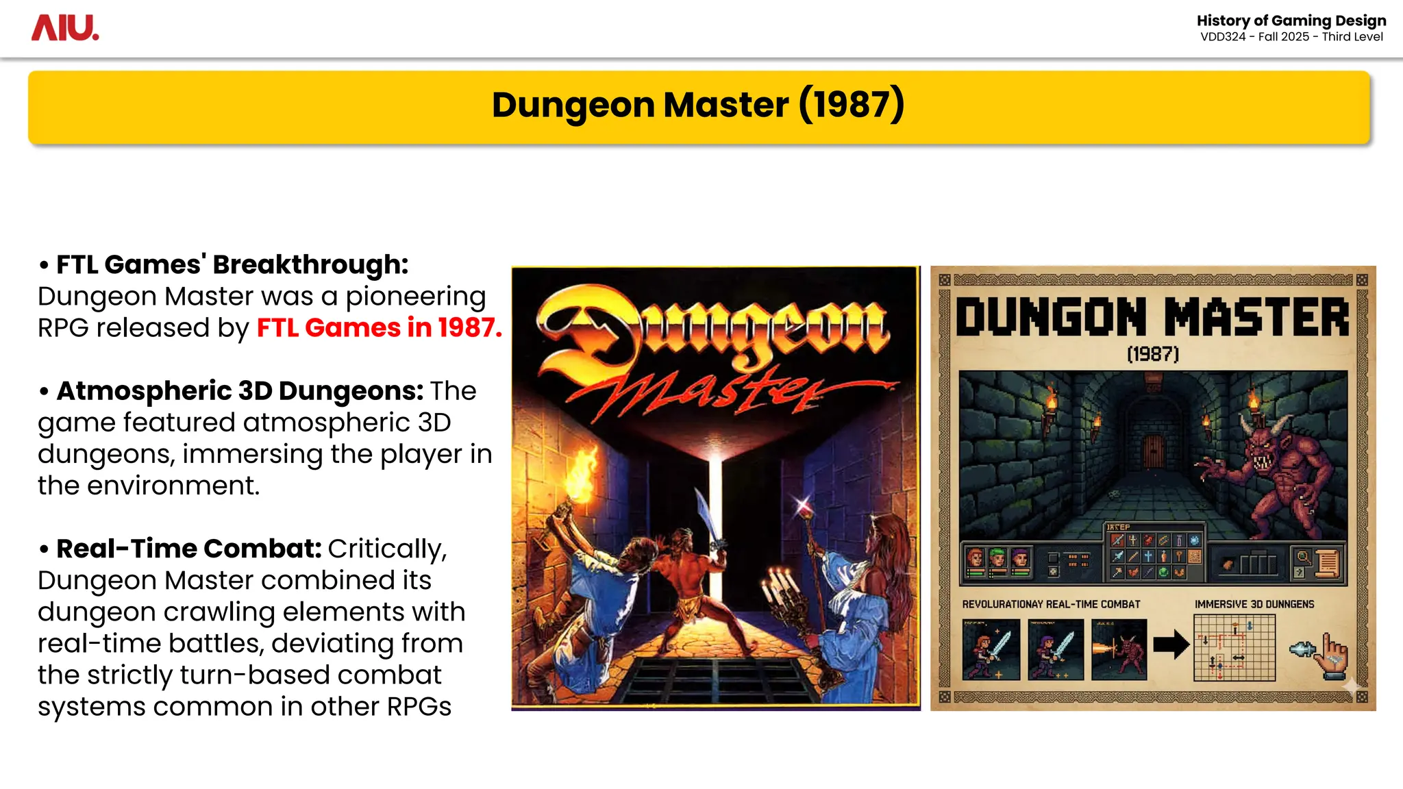 Dungeon Master (1987)
History of Gaming Design
VDD324 - Fall 2025 - Third Level
• FTL Games' Breakthrough:
Dungeon Master was a pioneering
RPG released by FTL Games in 1987.
• Atmospheric 3D Dungeons: The
game featured atmospheric 3D
dungeons, immersing the player in
the environment.
• Real-Time Combat: Critically,
Dungeon Master combined its
dungeon crawling elements with
real-time battles, deviating from
the strictly turn-based combat
systems common in other RPGs
 