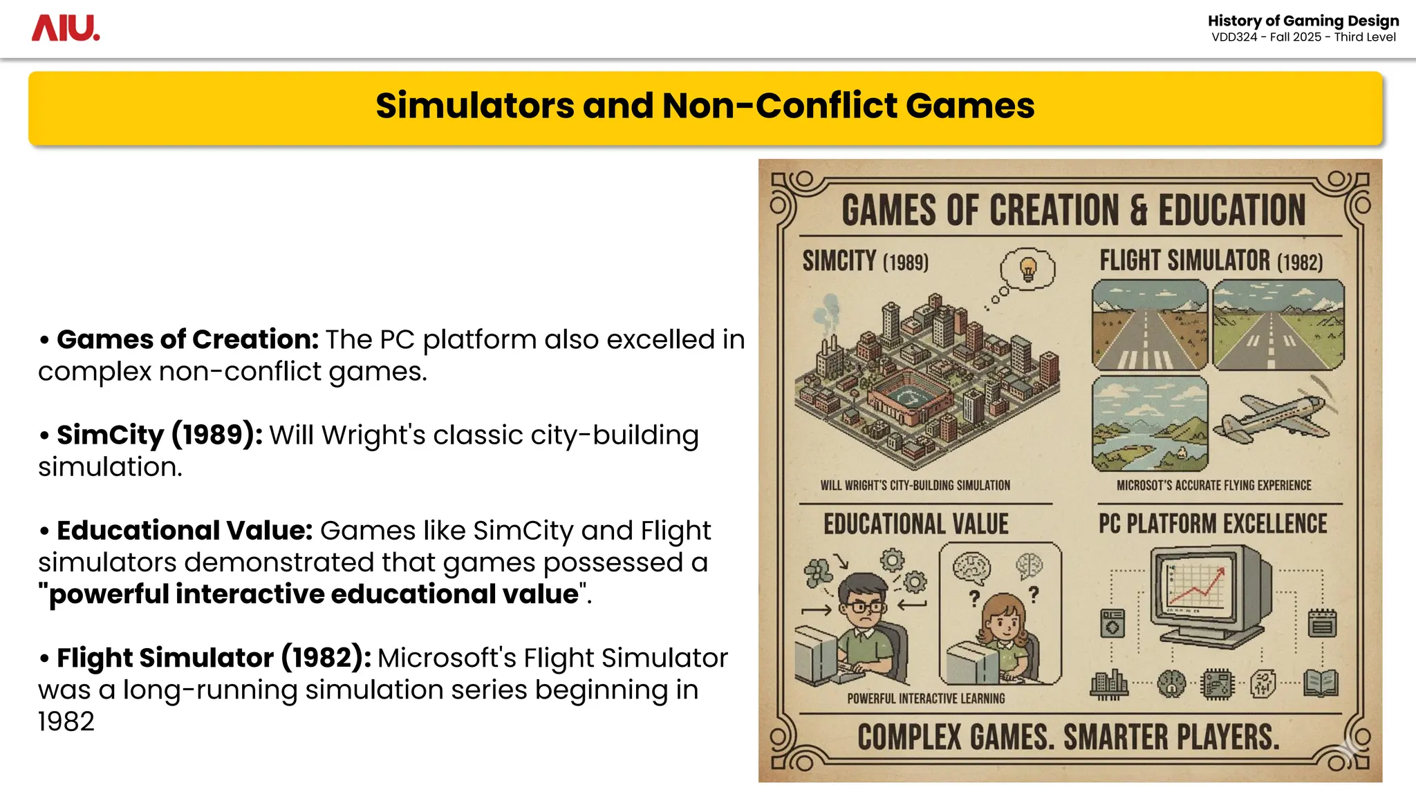 Simulators and Non-Conflict Games
History of Gaming Design
VDD324 - Fall 2025 - Third Level
• Games of Creation: The PC platform also excelled in
complex non-conflict games.
• SimCity (1989): Will Wright's classic city-building
simulation.
• Educational Value: Games like SimCity and Flight
simulators demonstrated that games possessed a
"powerful interactive educational value".
• Flight Simulator (1982): Microsoft's Flight Simulator
was a long-running simulation series beginning in
1982
 