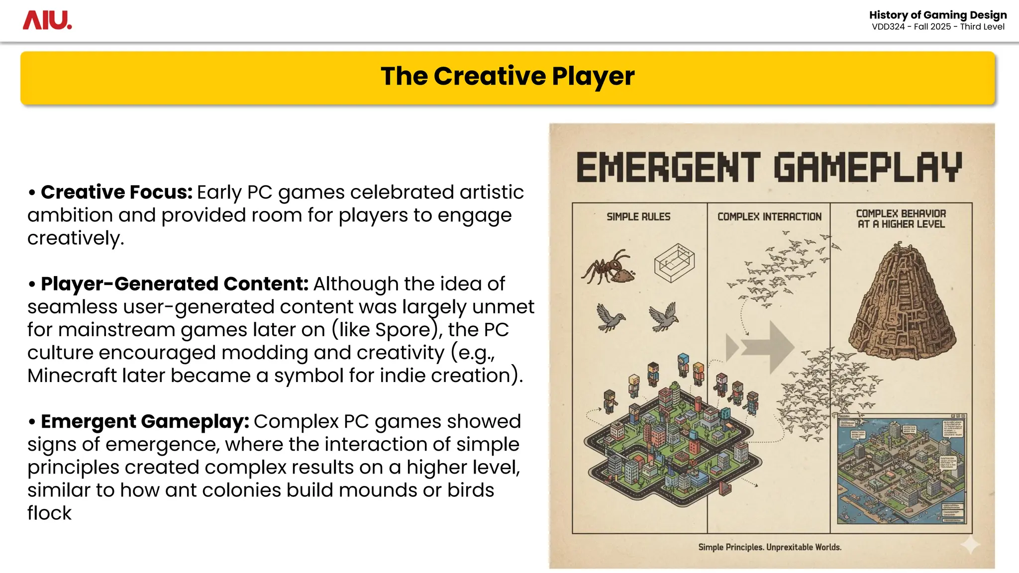 The Creative Player
History of Gaming Design
VDD324 - Fall 2025 - Third Level
• Creative Focus: Early PC games celebrated artistic
ambition and provided room for players to engage
creatively.
• Player-Generated Content: Although the idea of
seamless user-generated content was largely unmet
for mainstream games later on (like Spore), the PC
culture encouraged modding and creativity (e.g.,
Minecraft later became a symbol for indie creation).
• Emergent Gameplay: Complex PC games showed
signs of emergence, where the interaction of simple
principles created complex results on a higher level,
similar to how ant colonies build mounds or birds
flock
 
