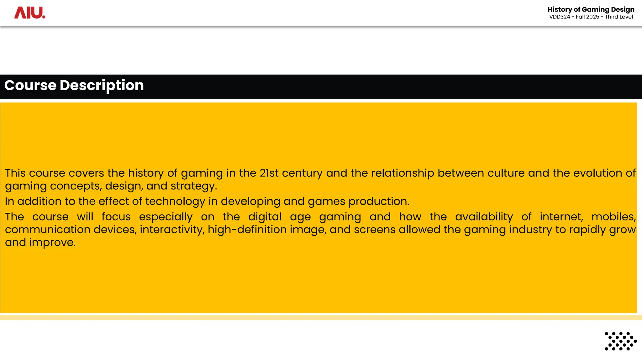 This course covers the history of gaming in the 21st century and the relationship between culture and the evolution of
gaming concepts, design, and strategy.
In addition to the effect of technology in developing and games production.
The course will focus especially on the digital age gaming and how the availability of internet, mobiles,
communication devices, interactivity, high-definition image, and screens allowed the gaming industry to rapidly grow
and improve.
Course Description
History of Gaming Design
VDD324 - Fall 2025 - Third Level
 