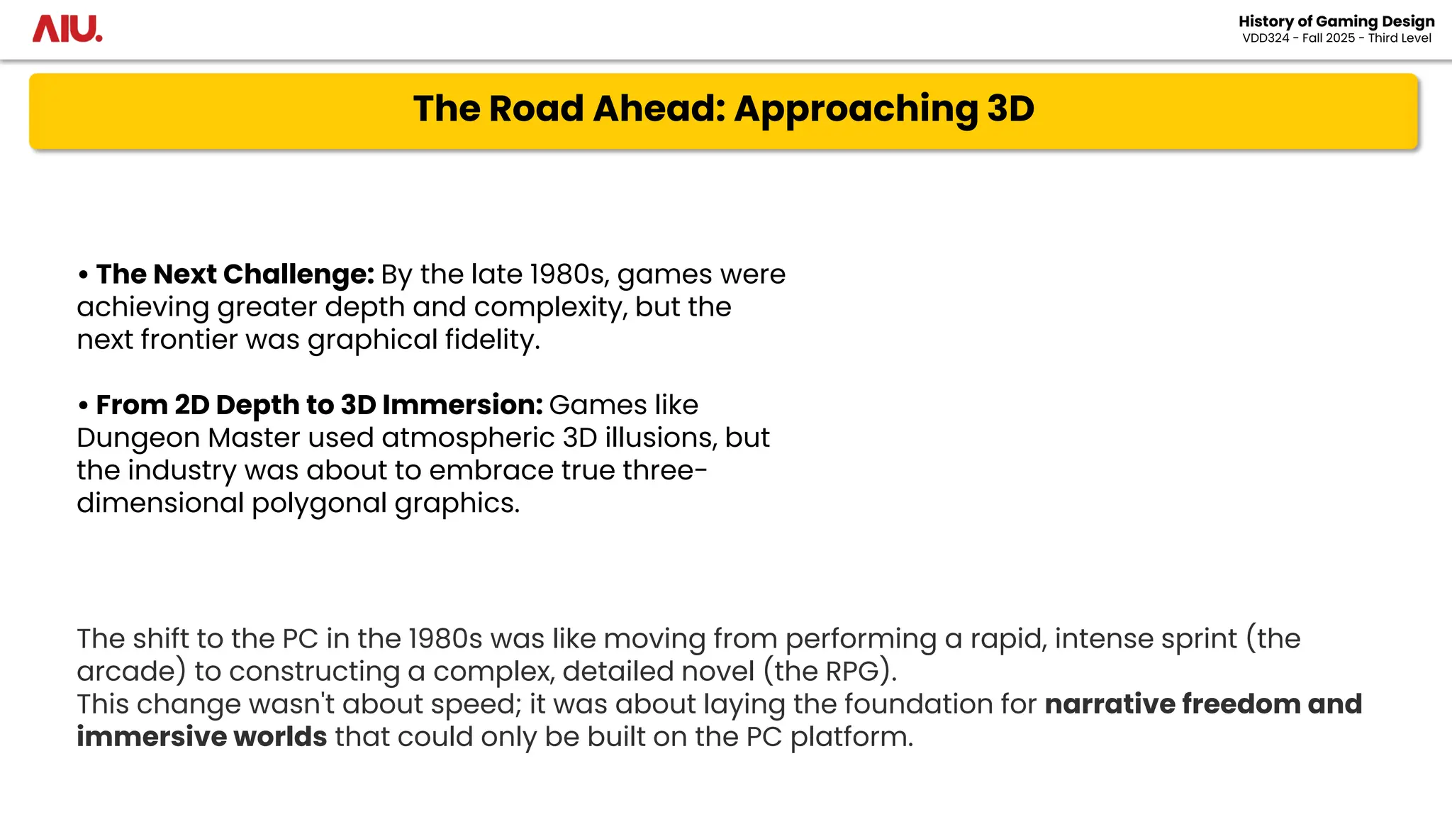 The Road Ahead: Approaching 3D
History of Gaming Design
VDD324 - Fall 2025 - Third Level
• The Next Challenge: By the late 1980s, games were
achieving greater depth and complexity, but the
next frontier was graphical fidelity.
• From 2D Depth to 3D Immersion: Games like
Dungeon Master used atmospheric 3D illusions, but
the industry was about to embrace true three-
dimensional polygonal graphics.
The shift to the PC in the 1980s was like moving from performing a rapid, intense sprint (the
arcade) to constructing a complex, detailed novel (the RPG).
This change wasn't about speed; it was about laying the foundation for narrative freedom and
immersive worlds that could only be built on the PC platform.
 