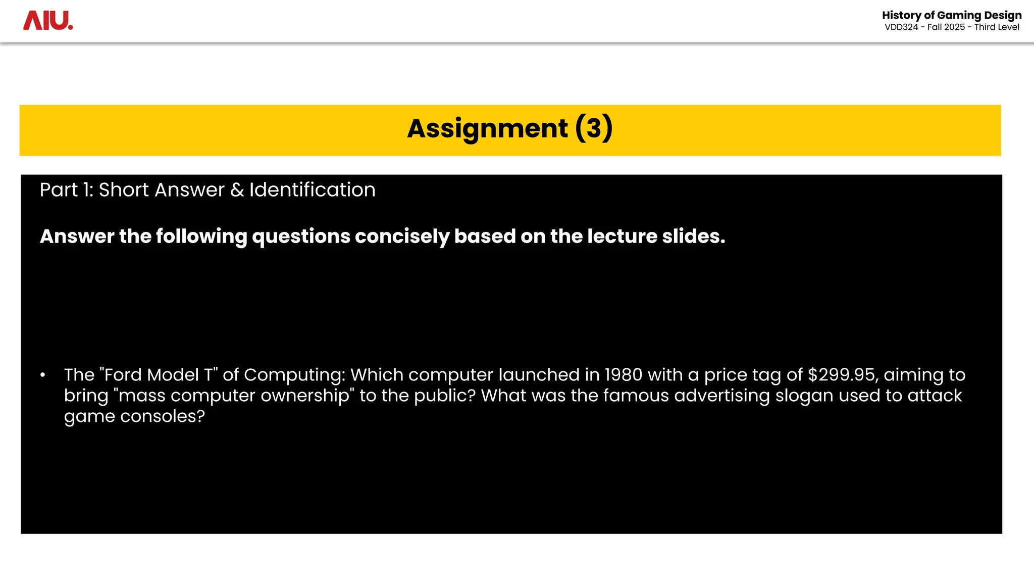 History of Gaming Design
VDD324 - Fall 2025 - Third Level
Assignment (3)
Part 1: Short Answer & Identification
Answer the following questions concisely based on the lecture slides.
• The "Ford Model T" of Computing: Which computer launched in 1980 with a price tag of $299.95, aiming to
bring "mass computer ownership" to the public? What was the famous advertising slogan used to attack
game consoles?
 