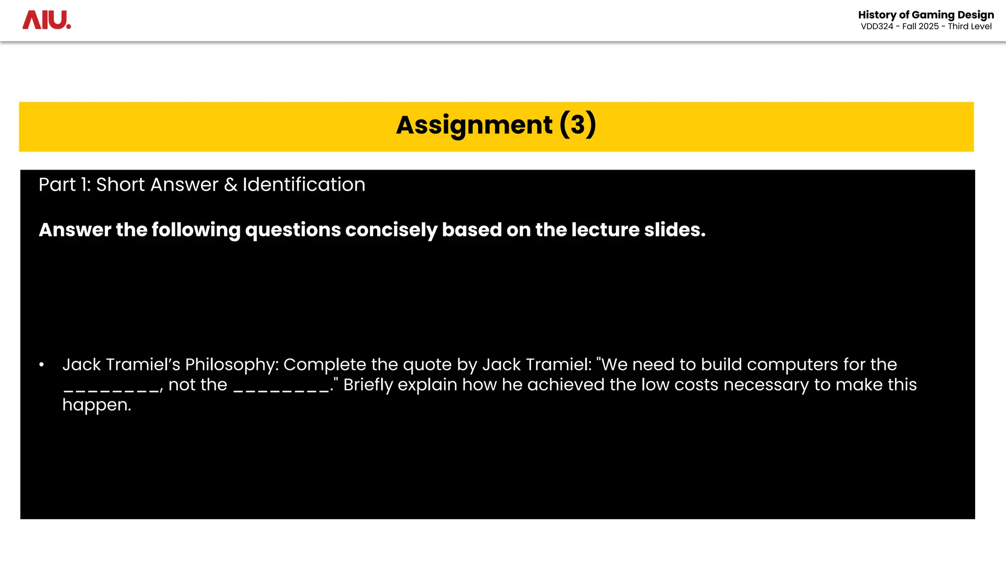 History of Gaming Design
VDD324 - Fall 2025 - Third Level
Assignment (3)
Part 1: Short Answer & Identification
Answer the following questions concisely based on the lecture slides.
• Jack Tramiel’s Philosophy: Complete the quote by Jack Tramiel: "We need to build computers for the
________, not the ________." Briefly explain how he achieved the low costs necessary to make this
happen.
 