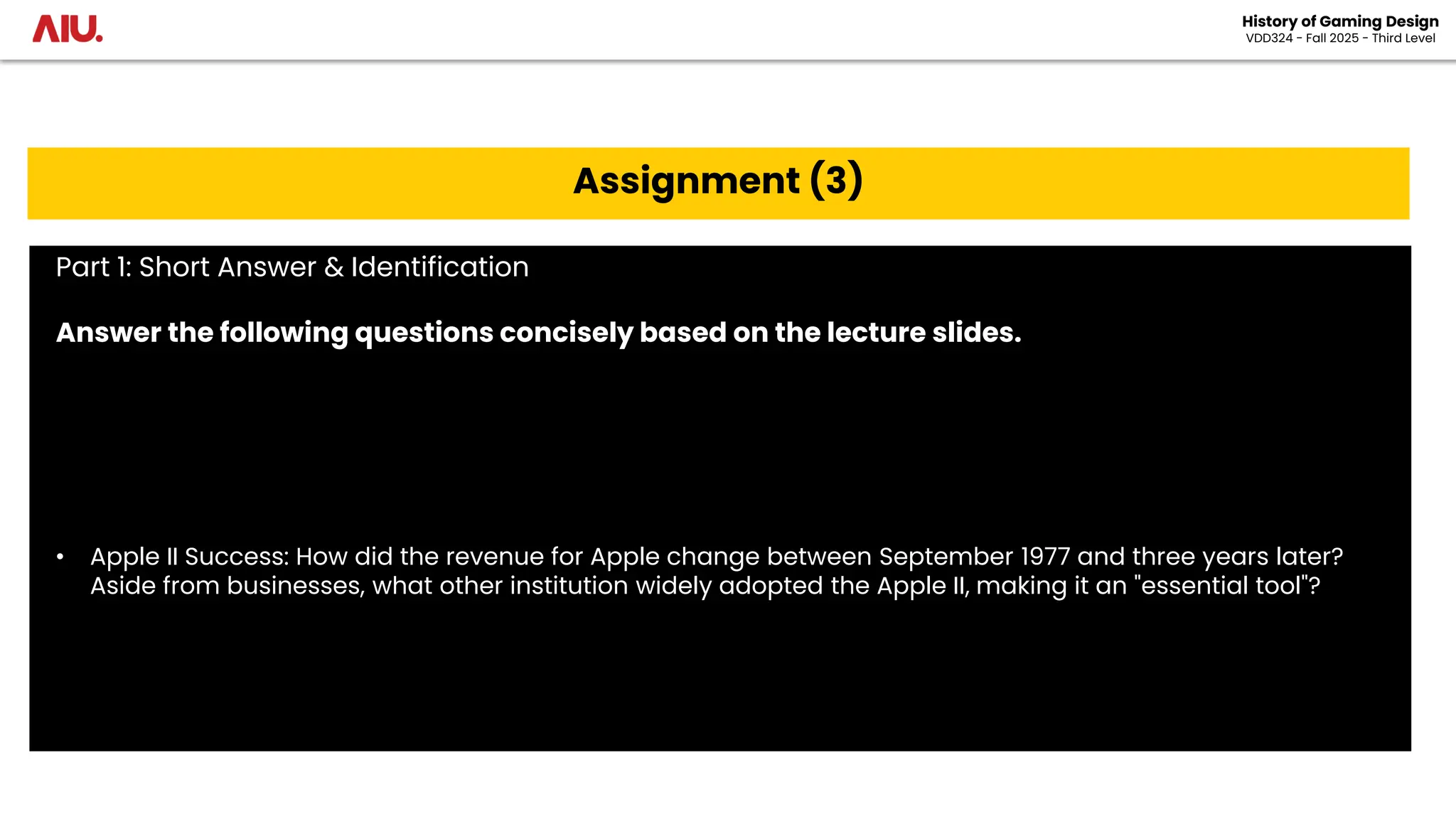 History of Gaming Design
VDD324 - Fall 2025 - Third Level
Assignment (3)
Part 1: Short Answer & Identification
Answer the following questions concisely based on the lecture slides.
• Apple II Success: How did the revenue for Apple change between September 1977 and three years later?
Aside from businesses, what other institution widely adopted the Apple II, making it an "essential tool"?
 