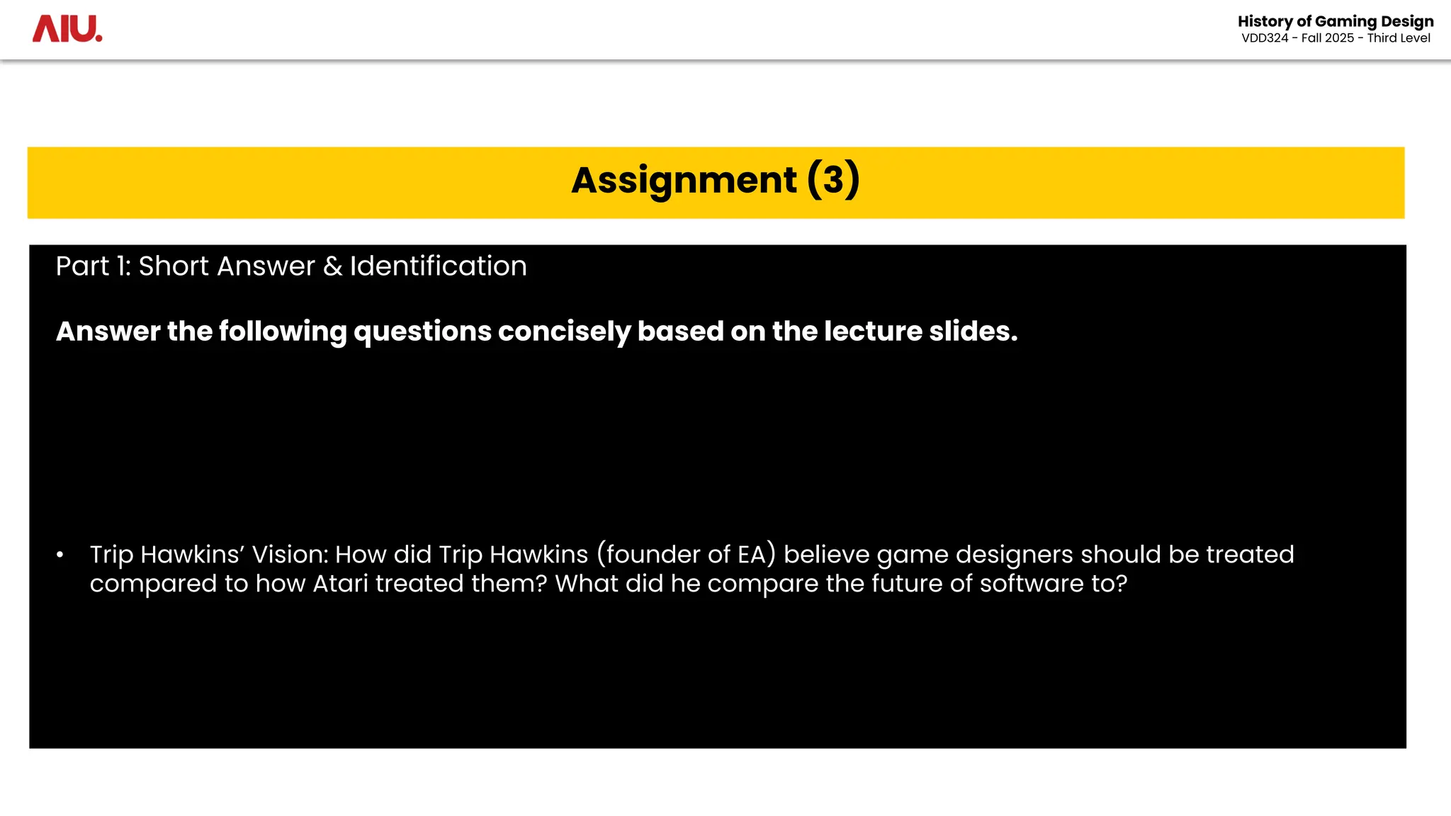 History of Gaming Design
VDD324 - Fall 2025 - Third Level
Assignment (3)
Part 1: Short Answer & Identification
Answer the following questions concisely based on the lecture slides.
• Trip Hawkins’ Vision: How did Trip Hawkins (founder of EA) believe game designers should be treated
compared to how Atari treated them? What did he compare the future of software to?
 