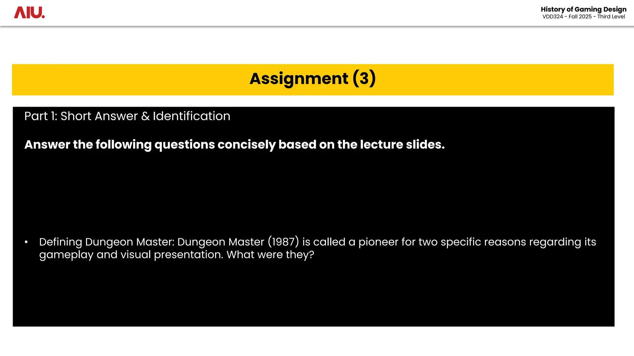 History of Gaming Design
VDD324 - Fall 2025 - Third Level
Assignment (3)
Part 1: Short Answer & Identification
Answer the following questions concisely based on the lecture slides.
• Defining Dungeon Master: Dungeon Master (1987) is called a pioneer for two specific reasons regarding its
gameplay and visual presentation. What were they?
 