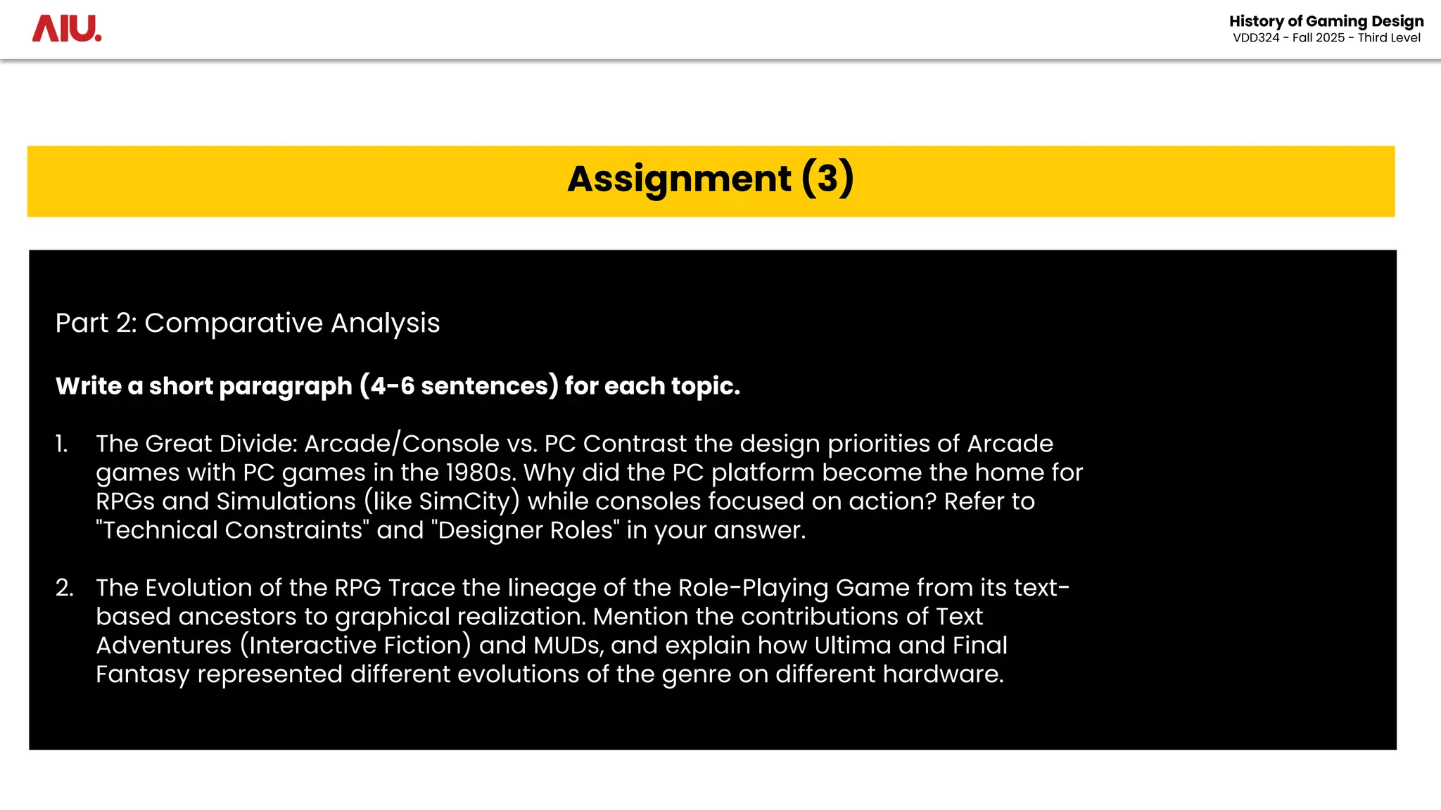 History of Gaming Design
VDD324 - Fall 2025 - Third Level
Assignment (3)
Part 2: Comparative Analysis
Write a short paragraph (4-6 sentences) for each topic.
1. The Great Divide: Arcade/Console vs. PC Contrast the design priorities of Arcade
games with PC games in the 1980s. Why did the PC platform become the home for
RPGs and Simulations (like SimCity) while consoles focused on action? Refer to
"Technical Constraints" and "Designer Roles" in your answer.
2. The Evolution of the RPG Trace the lineage of the Role-Playing Game from its text-
based ancestors to graphical realization. Mention the contributions of Text
Adventures (Interactive Fiction) and MUDs, and explain how Ultima and Final
Fantasy represented different evolutions of the genre on different hardware.
 