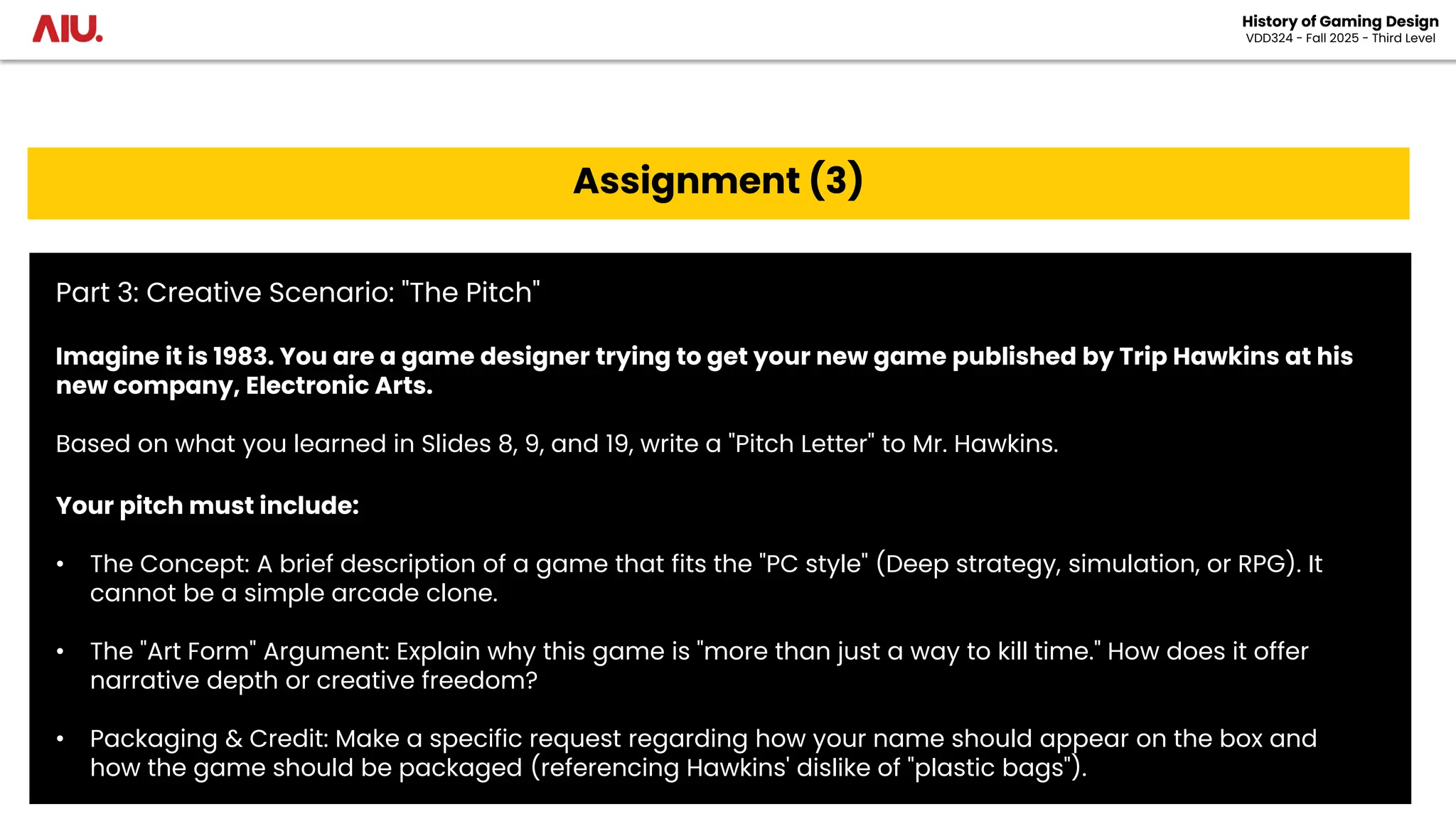 History of Gaming Design
VDD324 - Fall 2025 - Third Level
Assignment (3)
Part 3: Creative Scenario: "The Pitch"
Imagine it is 1983. You are a game designer trying to get your new game published by Trip Hawkins at his
new company, Electronic Arts.
Based on what you learned in Slides 8, 9, and 19, write a "Pitch Letter" to Mr. Hawkins.
Your pitch must include:
• The Concept: A brief description of a game that fits the "PC style" (Deep strategy, simulation, or RPG). It
cannot be a simple arcade clone.
• The "Art Form" Argument: Explain why this game is "more than just a way to kill time." How does it offer
narrative depth or creative freedom?
• Packaging & Credit: Make a specific request regarding how your name should appear on the box and
how the game should be packaged (referencing Hawkins' dislike of "plastic bags").
 