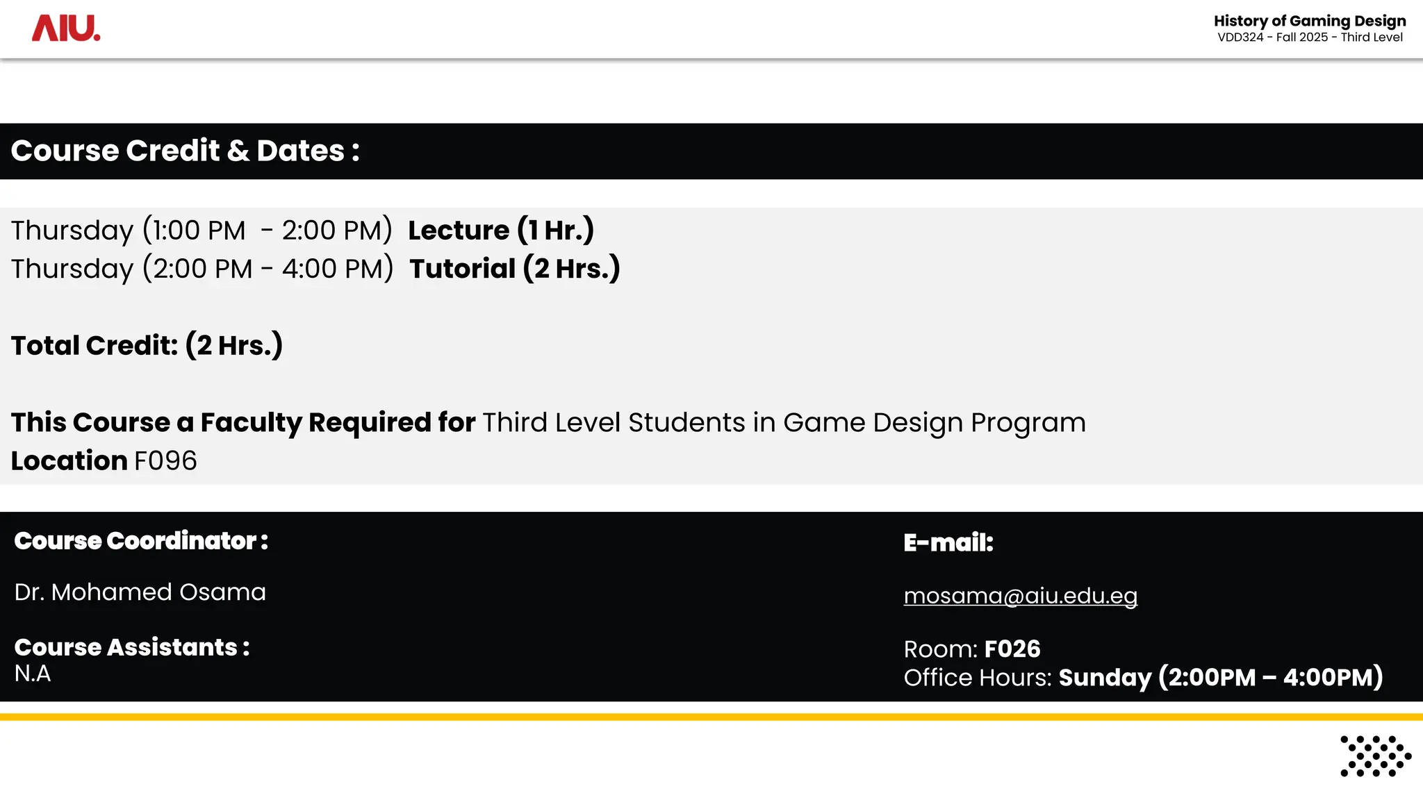 Thursday (1:00 PM - 2:00 PM) Lecture (1 Hr.)
Thursday (2:00 PM - 4:00 PM) Tutorial (2 Hrs.)
Total Credit: (2 Hrs.)
This Course a Faculty Required for Third Level Students in Game Design Program
Location F096
Course Credit & Dates :
Course Assistants :
N.A
Course Coordinator :
Dr. Mohamed Osama
E-mail:
mosama@aiu.edu.eg
Room: F026
Office Hours: Sunday (2:00PM – 4:00PM)
History of Gaming Design
VDD324 - Fall 2025 - Third Level
 