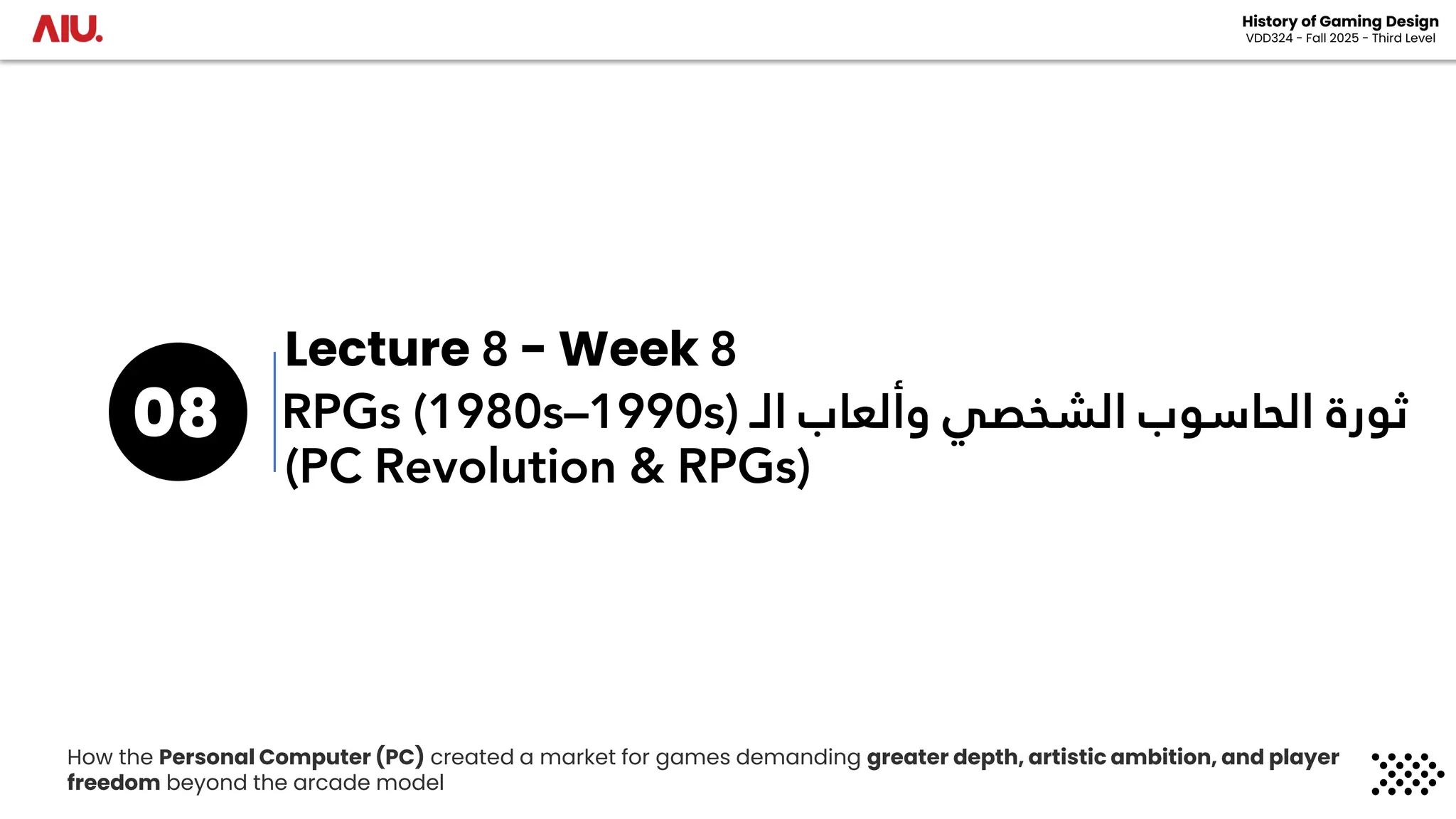 ‫الـ‬ ‫وألعاب‬ ‫الشخصي‬ ‫الحاسوب‬ ‫ثورة‬
RPGs (1980s–1990s)
08
History of Gaming Design
VDD324 - Fall 2025 - Third Level
(PC Revolution & RPGs)
Lecture 8 - Week 8
How the Personal Computer (PC) created a market for games demanding greater depth, artistic ambition, and player
freedom beyond the arcade model
 