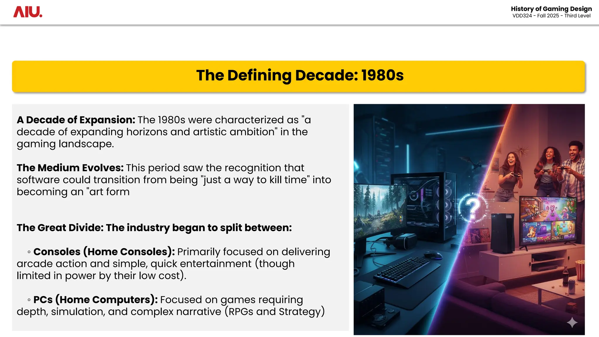 The Defining Decade: 1980s
A Decade of Expansion: The 1980s were characterized as "a
decade of expanding horizons and artistic ambition" in the
gaming landscape.
The Medium Evolves: This period saw the recognition that
software could transition from being "just a way to kill time" into
becoming an "art form
The Great Divide: The industry began to split between:
◦ Consoles (Home Consoles): Primarily focused on delivering
arcade action and simple, quick entertainment (though
limited in power by their low cost).
◦ PCs (Home Computers): Focused on games requiring
depth, simulation, and complex narrative (RPGs and Strategy)
History of Gaming Design
VDD324 - Fall 2025 - Third Level
 
