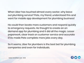 When Uber has touched almost every sector, why leave
out plumbing service? Pete, my friend, understood this and
went for mobile app development for plumbing business!
He could then locate more customers and respond quickly
to emergency requests. He thought to create an on
demand app for plumbing and it did all the magic. Lesser
paperwork, clear track on customer service and accurate
ETAs made Pete complete more jobs every day.
So it seems, Uber for plumbers is the best bet for plumbing
companies and even for individuals.
 