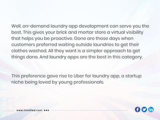 Well, on-demand laundry app development can serve you the
best. This gives your brick and mortar store a virtual visibility
that helps you be proactive. Gone are those days when
customers preferred waiting outside laundries to get their
clothes washed. All they want is a simpler approach to get
things done. And laundry apps are the best in this category.
This preference gave rise to Uber for laundry app, a startup
niche being loved by young professionals.
 