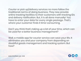 Courier or pick up/delivery services no more follow the
traditional norms of doing business. They now provide
online tracking facilities to their customers with tracking IDs
and delivery notification. But, it is all done manually! You
have to enter your data for every single package. That’s
where your customer finds it time-consuming.
Don’t you think that’s taking up a lot of your time, which can
be used for a better business management?
Well, a mobile app for courier service can save your life. It
eliminates you and your company from depending on
doubtful goods management and tracking system. But
how?
 