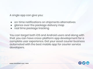 A single app can give you:
● on-time notifications on shipments alternatives
● glance over the package delivery map
● real time package tracking
You can target both iOS and Android users and along with
that, you can have cross-platform app development for a
complete user experience. Get your asset courier business
automated with the best mobile app for courier service
developers.
 