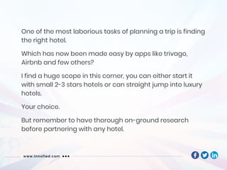 One of the most laborious tasks of planning a trip is finding
the right hotel.
Which has now been made easy by apps like trivago,
Airbnb and few others?
I find a huge scope in this corner, you can either start it
with small 2-3 stars hotels or can straight jump into luxury
hotels.
Your choice.
But remember to have thorough on-ground research
before partnering with any hotel.
 