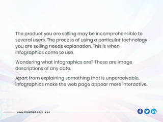 The product you are selling may be incomprehensible to
several users. The process of using a particular technology
you are selling needs explanation. This is when
infographics come to use.
Wondering what infographics are? These are image
descriptions of any data.
Apart from explaining something that is unperceivable,
infographics make the web page appear more interactive.
 