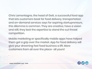 Chris Lamontagne, the head of Gett, a successful food app
that lets customers book for food delivery, transportation
and on-demand services says for aspiring startupreneurs,
this dilemma is common. They are creative, have a vision
and still, they lack the expertise to stand the cut throat
competition.
Mobile marketing or specifically mobile apps have helped
them get a grip over the market. App for food delivery will
give your drowning fast food business a lift. More
customers from all over the place- all yours!
.
 