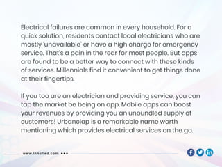 Electrical failures are common in every household. For a
quick solution, residents contact local electricians who are
mostly ‘unavailable’ or have a high charge for emergency
service. That’s a pain in the rear for most people. But apps
are found to be a better way to connect with these kinds
of services. Millennials find it convenient to get things done
at their fingertips.
If you too are an electrician and providing service, you can
tap the market be being on app. Mobile apps can boost
your revenues by providing you an unbundled supply of
customers! Urbanclap is a remarkable name worth
mentioning which provides electrical services on the go.
 