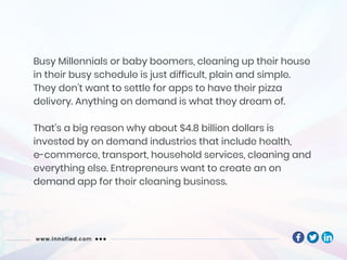 Busy Millennials or baby boomers, cleaning up their house
in their busy schedule is just difficult, plain and simple.
They don’t want to settle for apps to have their pizza
delivery. Anything on demand is what they dream of.
That’s a big reason why about $4.8 billion dollars is
invested by on demand industries that include health,
e-commerce, transport, household services, cleaning and
everything else. Entrepreneurs want to create an on
demand app for their cleaning business.
 