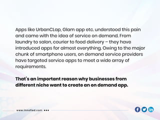 Apps like UrbanCLap, Glam app etc. understood this pain
and came with the idea of service on demand. From
laundry to salon, courier to food delivery – they have
introduced apps for almost everything. Owing to the major
chunk of smartphone users, on demand service providers
have targeted service apps to meet a wide array of
requirements.
That’s an important reason why businesses from
different niche want to create an on demand app.
 