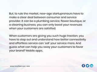 But, to rule the market, new-age startupreneurs have to
make a clear deal between consumer and service
provider. It can be a plumbing service, flower boutique, or
a cleaning business, you can only boost your revenues
when your customers are satisfied.
When customers are giving you such huge traction, you
have to step out and understand how better connectivity
and effortless service can ‘sell’ your service more. And
guess what can help you sway your customers to favor
your brand? Mobile apps.
 
