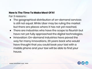 Now Is The Time To Make Most Of It!
For 3 reasons :
● The geographical distribution of on-demand services
is still not equal. While Uber may be ruling the market
but there are places where it has not yet reached.
● There are industries who have the scope to flourish but
have not yet fully approached the digital technologies.
● Innovation: On-demand industries have paved the
way for many innovations, 20 years back who would
have thought that you could book your taxi with a
mobile phone and your taxi will be able to find your
house.
 
