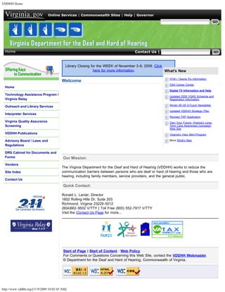 VDDHH Home


                               Online Services | Commonwealth Sites | Help | Governor

                                                                                                  Search Virginia.gov




  Home                                                                            Contact Us | Search VDDHH


                                           Library Closing for the WEEK of November 3-6, 2009. Click
                                                            here for more information.               What's New

                                                                                                       H1N1 / Swine Flu Information
                                        Welcome
                                                                                                       DSA Career Center
  Home
                                                                                                       Digital TV Information and Help
  Technology Assistance Program /                                                                      Updated 2009 VQAS Schedule and
  Virginia Relay                                                                                       Registration Information

  Outreach and Library Services                                                                        Winter 08-09 InTouch Newsletter

                                                                                                       Updated VDDHH Strategic Plan
  Interpreter Services
                                                                                                       Revised TAP Application
  Virginia Quality Assurance                                                                           Own Your Future: Virginia's Long-
  Screening                                                                                            Term Care Awareness Campaign
                                                                                                       Web Site
  VDDHH Publications                                                                                   Virginia's Visor Alert Program

  Advisory Board / Laws and                                                                            More What's New
  Regulations

  DRS Cabinet for Documents and
  Forms                                  Our Mission:
  Vendors
                                        The Virginia Department for the Deaf and Hard of Hearing (VDDHH) works to reduce the
  Site Index                            communication barriers between persons who are deaf or hard of hearing and those who are
                                        hearing, including family members, service providers, and the general public.
  Contact Us
                                         Quick Contact:

                                        Ronald L. Lanier, Director
                                        1602 Rolling Hills Dr, Suite 203
                                        Richmond, Virginia 23229-5012
                                        (804)662-9502 V/TTY | Toll Free (800) 552-7917 V/TTY
                                        Visit the Contact Us Page for more...




                                         Start of Page | Start of Content · Web Policy
                                         For Comments or Questions Concerning this Web Site, contact the VDDHH Webmaster
                                         © Department for the Deaf and Hard of Hearing, Commonwealth of Virginia.


                                                                        



http://www.vddhh.org/[11/9/2009 10:02:45 AM]
 