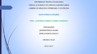UNIVERSIDAD TÉCNICA DE MACHALA
UNIDAD ACADEMICA DE CIENCIAS AGROPECUARIAS
CARRERA DE MEDICINA VETERINARIA Y ZOOTECNIA
SALUD PUBLICA E HIGIENE
TEMA : CONVENIO SOBRE EL CAMBIO CLIMÁTICO
INTEGRANTES
JENIFFER PINEDA FLORES
JESSICA RAMOS CHALCO
DECIMO CICLO
2016-2017
 