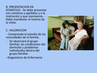 B. PRESENTACION EN
DOMICILIO - Se debe presentar
con nombres y apellidos y a la
institución a que representa. -
Debe manifestar el motivo de
la visita.
C. VALORACION
- Comprende el estudio de las
necesidades de la familia.
- Se observará el grupo
familiar, las condiciones del
domicilio y problemas
individuales dentro del
grupo familiar.
- Diagnóstico de Enfermería
 