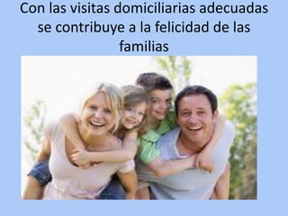 Con las visitas domiciliarias adecuadas
se contribuye a la felicidad de las
familias
 
