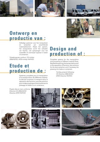 Volledige systemen voor het manipuleren
en verwerken van verschillende
materiaalstromen. Naast het openen,
het transporteren en/of het scheiden
van fracties, ook oplossingen voor het
ontstoffen en eventueel inpersen in balen
of containers.
Systèmes complètes pour la manipulation
et la transformation de différents matières.
A côté de l’ouverture, le transport et/ou la
séparation des fractions, aussi des solutions
pourledépoussiérageetéventuellementle
pressage en balles ou en conteneurs.
Ontwerp en
productie van :
Etude et
production de :
Complete systems for the manipulation
and processing of different material flows.
Besidestheopening,thetransportationand/
or the separation of fractions, also solutions
for the dust extraction and if necessary the
pressing into bales or containers.
Turnkey projects following:
CE Directive 2006/42/EC
ATEX Directive 94/9/EC
Design and
production of :
Projets clés-en-main conforme:
Directive CE 2006/42/CE
Directive ATEX 94/9/CE
Totaalprojecten conform: CE-richtlijn
2006/42/EG, ATEX-richtlijn 94/9/EG
 