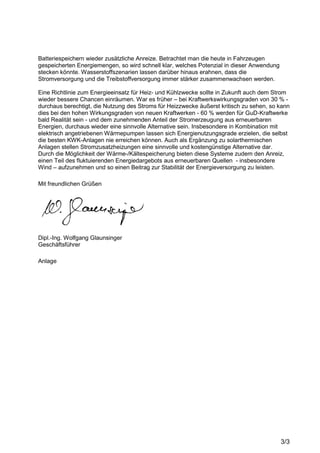 3/3
Batteriespeichern wieder zusätzliche Anreize. Betrachtet man die heute in Fahrzeugen
gespeicherten Energiemengen, so wird schnell klar, welches Potenzial in dieser Anwendung
stecken könnte. Wasserstoffszenarien lassen darüber hinaus erahnen, dass die
Stromversorgung und die Treibstoffversorgung immer stärker zusammenwachsen werden.
Eine Richtlinie zum Energieeinsatz für Heiz- und Kühlzwecke sollte in Zukunft auch dem Strom
wieder bessere Chancen einräumen. War es früher – bei Kraftwerkswirkungsgraden von 30 % -
durchaus berechtigt, die Nutzung des Stroms für Heizzwecke äußerst kritisch zu sehen, so kann
dies bei den hohen Wirkungsgraden von neuen Kraftwerken - 60 % werden für GuD-Kraftwerke
bald Realität sein - und dem zunehmenden Anteil der Stromerzeugung aus erneuerbaren
Energien, durchaus wieder eine sinnvolle Alternative sein. Insbesondere in Kombination mit
elektrisch angetriebenen Wärmepumpen lassen sich Energienutzungsgrade erzielen, die selbst
die besten KWK-Anlagen nie erreichen können. Auch als Ergänzung zu solarthermischen
Anlagen stellen Stromzusatzheizungen eine sinnvolle und kostengünstige Alternative dar.
Durch die Möglichkeit der Wärme-/Kältespeicherung bieten diese Systeme zudem den Anreiz,
einen Teil des fluktuierenden Energiedargebots aus erneuerbaren Quellen - insbesondere
Wind – aufzunehmen und so einen Beitrag zur Stabilität der Energieversorgung zu leisten.
Mit freundlichen Grüßen
Dipl.-Ing. Wolfgang Glaunsinger
Geschäftsführer
Anlage
 