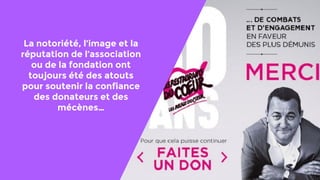 La notoriété, l’image et la
réputation de l’association
ou de la fondation ont
toujours été des atouts
pour soutenir la confiance
des donateurs et des
mécènes…
 