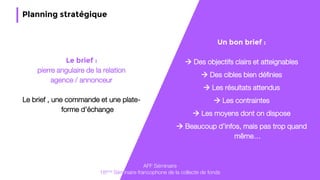 45
Planning stratégique
Un bon brief :
 Des objectifs clairs et atteignables
 Des cibles bien définies
 Les résultats attendus
 Les contraintes
 Les moyens dont on dispose
 Beaucoup d’infos, mais pas trop quand
même…
AFF Séminaire
18ème Séminaire francophone de la collecte de fonds
Le brief :
pierre angulaire de la relation
agence / annonceur
Le brief , une commande et une plate-
forme d’échange
 