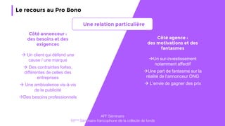 47
Le recours au Pro Bono
Côté annonceur :
des besoins et des
exigences
 Un client qui défend une
cause / une marque
 Des contraintes fortes,
différentes de celles des
entreprises
 Une ambivalence vis-à-vis
de la publicité
Des besoins professionnels
Côté agence :
des motivations et des
fantasmes
Un sur-investissement
notamment affectif
Une part de fantasme sur la
réalité de l’annonceur ONG
 L’envie de gagner des prix
AFF Séminaire
18ème Séminaire francophone de la collecte de fonds
Une relation particulière
 