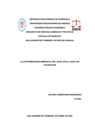 REPÚBLICA BOLIVARIANA DE VENEZUELA
UNIVERSIDAD BICENTENARIA DE ARAGUA
VICERRECTORADO ACADÉMICO
DECANATO DE CIENCIAS JURÍDICAS Y POLITICAS
ESCUELA DE DERECHO
SAN JOAQUÍN DE TURMERO- ESTADO DE ARAGUA
LA CONTAMINACIÓN AMBIENTAL DEL AGUA, EN EL LAGO LAS
TACARIGUAS
AUTORA: BREIDYMAR RODRÍGUEZ
TUTOR:
SAN JOAQUÍN DE TURMERO, OCTUBRE DE 2022