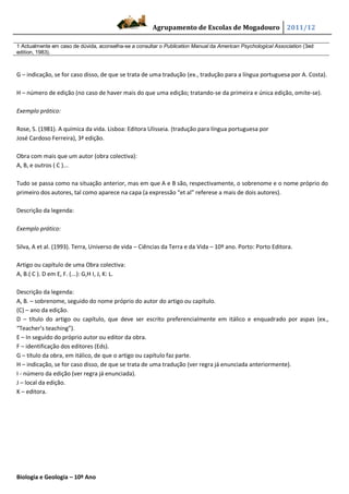Agrupamento de Escolas de Mogadouro 2011/12

1 Actualmente em caso de dúvida, aconselha-se a consultar o Publication Manual da American Psychological Association (3ed
edition, 1983).



G – indicação, se for caso disso, de que se trata de uma tradução (ex., tradução para a língua portuguesa por A. Costa).

H – número de edição (no caso de haver mais do que uma edição; tratando-se da primeira e única edição, omite-se).

Exemplo prático:

Rose, S. (1981). A química da vida. Lisboa: Editora Ulisseia. (tradução para língua portuguesa por
José Cardoso Ferreira), 3ª edição.

Obra com mais que um autor (obra colectiva):
A, B, e outros ( C )...

Tudo se passa como na situação anterior, mas em que A e B são, respectivamente, o sobrenome e o nome próprio do
primeiro dos autores, tal como aparece na capa (a expressão “et al” referese a mais de dois autores).

Descrição da legenda:

Exemplo prático:

Silva, A et al. (1993). Terra, Universo de vida – Ciências da Terra e da Vida – 10º ano. Porto: Porto Editora.

Artigo ou capítulo de uma Obra colectiva:
A, B.( C ). D em E, F. (...): G,H I, J, K: L.

Descrição da legenda:
A, B. – sobrenome, seguido do nome próprio do autor do artigo ou capítulo.
(C) – ano da edição.
D – título do artigo ou capítulo, que deve ser escrito preferencialmente em itálico e enquadrado por aspas (ex.,
“Teacher’s teaching”).
E – In seguido do próprio autor ou editor da obra.
F – identificação dos editores (Eds).
G – título da obra, em itálico, de que o artigo ou capítulo faz parte.
H – indicação, se for caso disso, de que se trata de uma tradução (ver regra já enunciada anteriormente).
I - número da edição (ver regra já enunciada).
J – local da edição.
K – editora.




Biologia e Geologia – 10º Ano
 